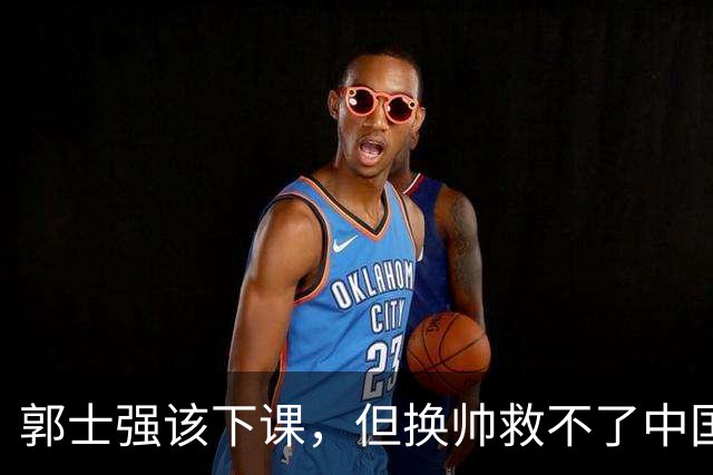 郭士强该下课，但换帅救不了中国男篮！再好的教练也难改先天短板